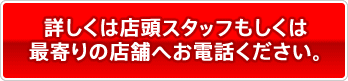詳しくは店頭スタッフもしくは最寄の店舗へお電話ください